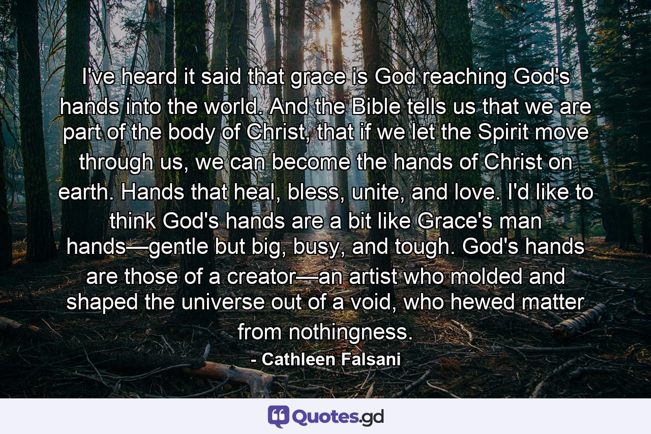 I've heard it said that grace is God reaching God's hands into the world. And the Bible tells us that we are part of the body of Christ, that if we let the Spirit move through us, we can become the hands of Christ on earth. Hands that heal, bless, unite, and love. I'd like to think God's hands are a bit like Grace's man hands—gentle but big, busy, and tough. God's hands are those of a creator—an artist who molded and shaped the universe out of a void, who hewed matter from nothingness. - Quote by Cathleen Falsani