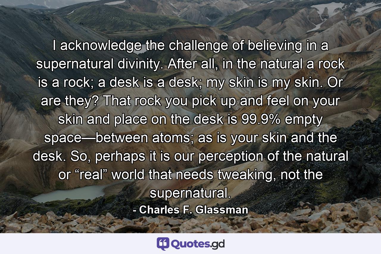 I acknowledge the challenge of believing in a supernatural divinity. After all, in the natural a rock is a rock; a desk is a desk; my skin is my skin. Or are they? That rock you pick up and feel on your skin and place on the desk is 99.9% empty space—between atoms; as is your skin and the desk. So, perhaps it is our perception of the natural or “real” world that needs tweaking, not the supernatural. - Quote by Charles F. Glassman