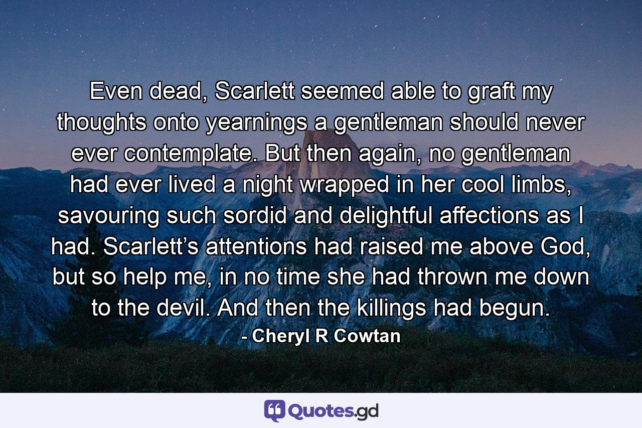 Even dead, Scarlett seemed able to graft my thoughts onto yearnings a gentleman should never ever contemplate. But then again, no gentleman had ever lived a night wrapped in her cool limbs, savouring such sordid and delightful affections as I had. Scarlett’s attentions had raised me above God, but so help me, in no time she had thrown me down to the devil. And then the killings had begun. - Quote by Cheryl R Cowtan