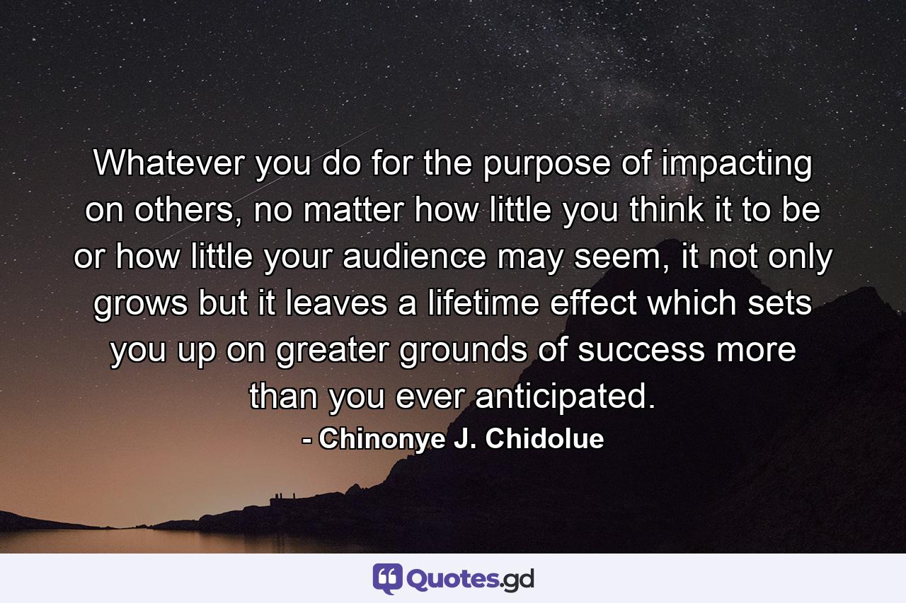 Whatever you do for the purpose of impacting on others, no matter how little you think it to be or how little your audience may seem, it not only grows but it leaves a lifetime effect which sets you up on greater grounds of success more than you ever anticipated. - Quote by Chinonye J. Chidolue