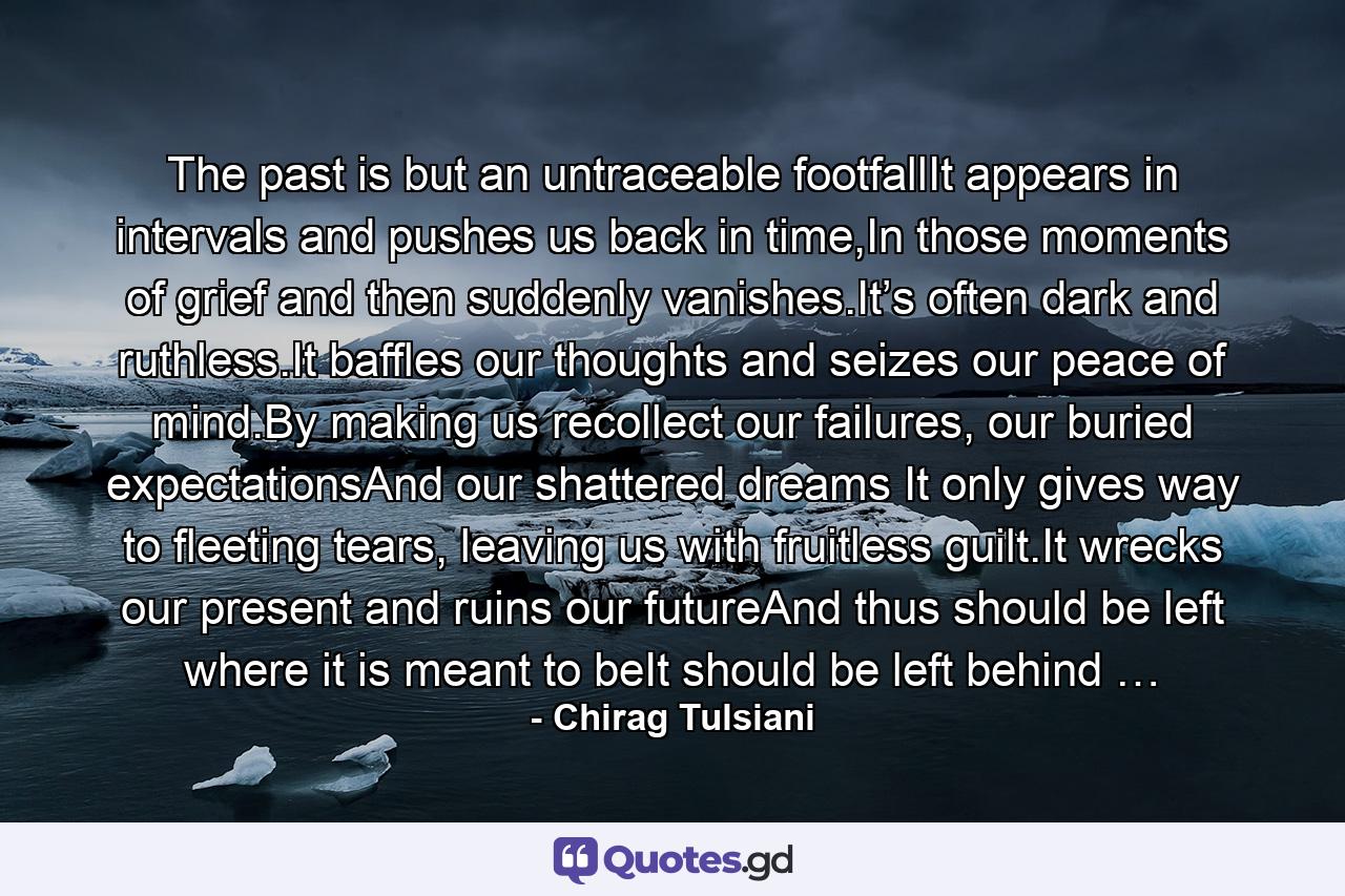 The past is but an untraceable footfallIt appears in intervals and pushes us back in time,In those moments of grief and then suddenly vanishes.It’s often dark and ruthless.It baffles our thoughts and seizes our peace of mind.By making us recollect our failures, our buried expectationsAnd our shattered dreams It only gives way to fleeting tears, leaving us with fruitless guilt.It wrecks our present and ruins our futureAnd thus should be left where it is meant to beIt should be left behind … - Quote by Chirag Tulsiani