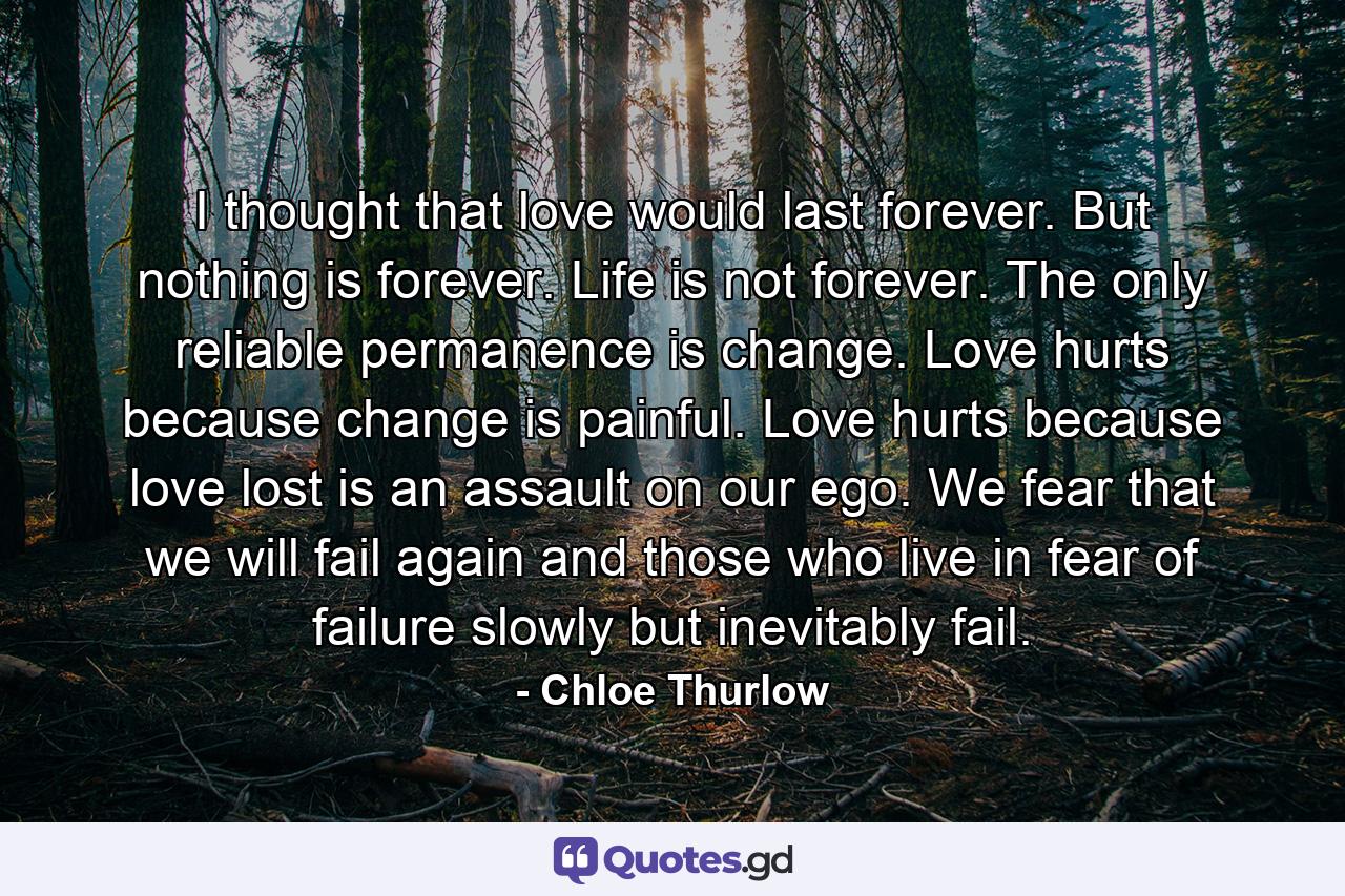 I thought that love would last forever. But nothing is forever. Life is not forever. The only reliable permanence is change. Love hurts because change is painful. Love hurts because love lost is an assault on our ego. We fear that we will fail again and those who live in fear of failure slowly but inevitably fail. - Quote by Chloe Thurlow