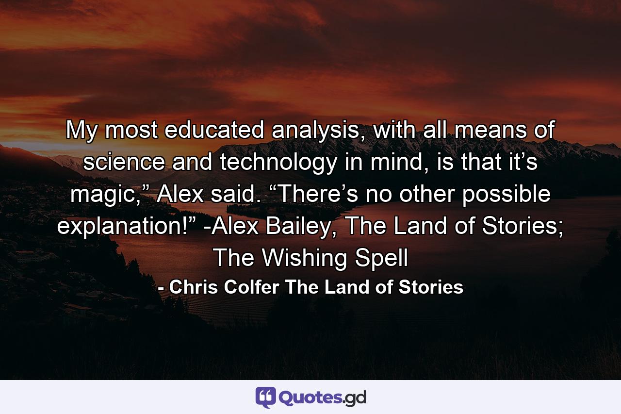 My most educated analysis, with all means of science and technology in mind, is that it’s magic,” Alex said. “There’s no other possible explanation!” -Alex Bailey, The Land of Stories; The Wishing Spell - Quote by Chris Colfer The Land of Stories