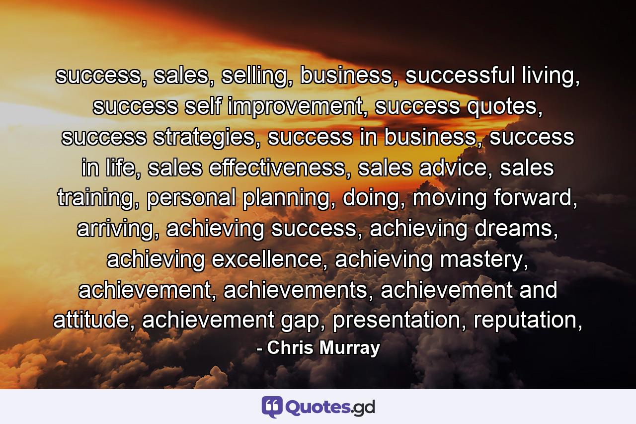 success, sales, selling, business, successful living, success self improvement, success quotes, success strategies, success in business, success in life, sales effectiveness, sales advice, sales training, personal planning, doing, moving forward, arriving, achieving success, achieving dreams, achieving excellence, achieving mastery, achievement, achievements, achievement and attitude, achievement gap, presentation, reputation, - Quote by Chris Murray