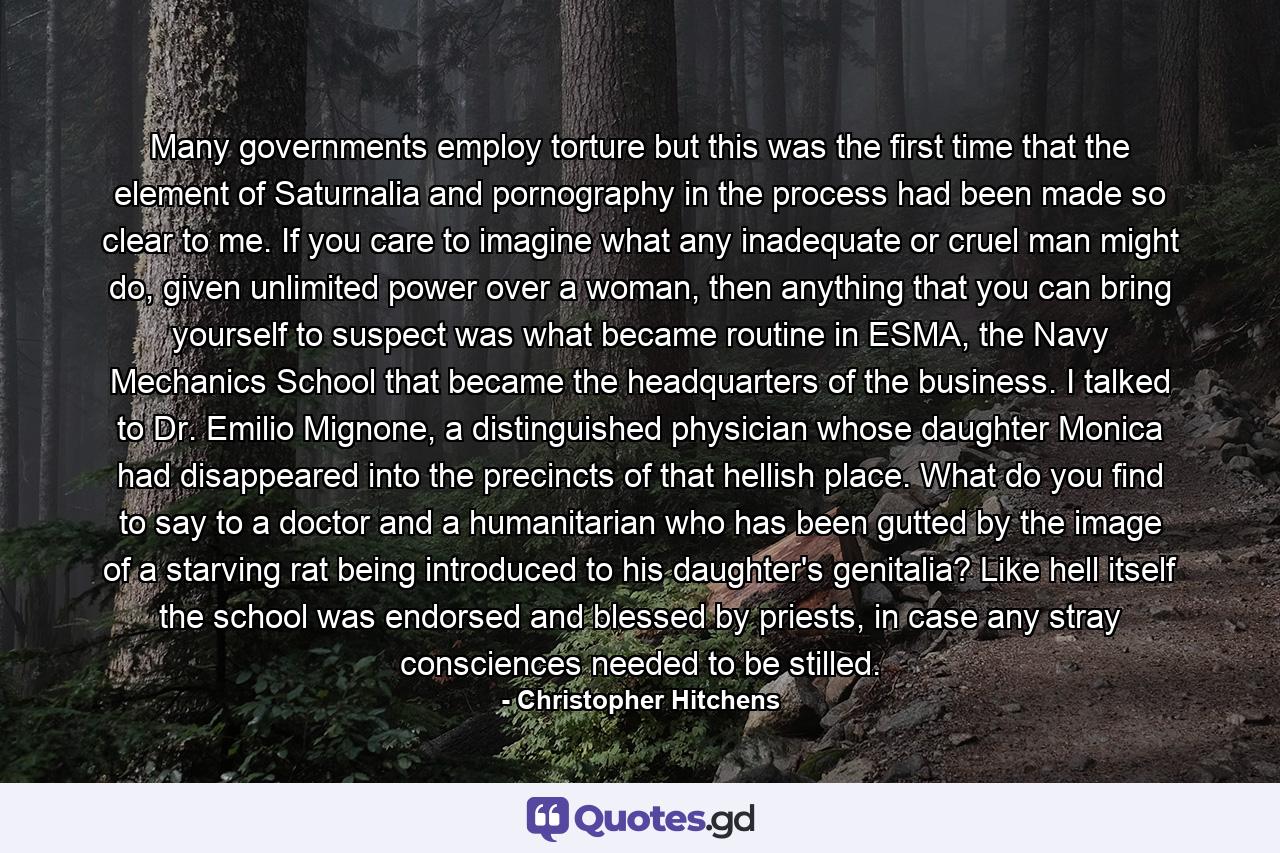 Many governments employ torture but this was the first time that the element of Saturnalia and pornography in the process had been made so clear to me. If you care to imagine what any inadequate or cruel man might do, given unlimited power over a woman, then anything that you can bring yourself to suspect was what became routine in ESMA, the Navy Mechanics School that became the headquarters of the business. I talked to Dr. Emilio Mignone, a distinguished physician whose daughter Monica had disappeared into the precincts of that hellish place. What do you find to say to a doctor and a humanitarian who has been gutted by the image of a starving rat being introduced to his daughter's genitalia? Like hell itself the school was endorsed and blessed by priests, in case any stray consciences needed to be stilled. - Quote by Christopher Hitchens