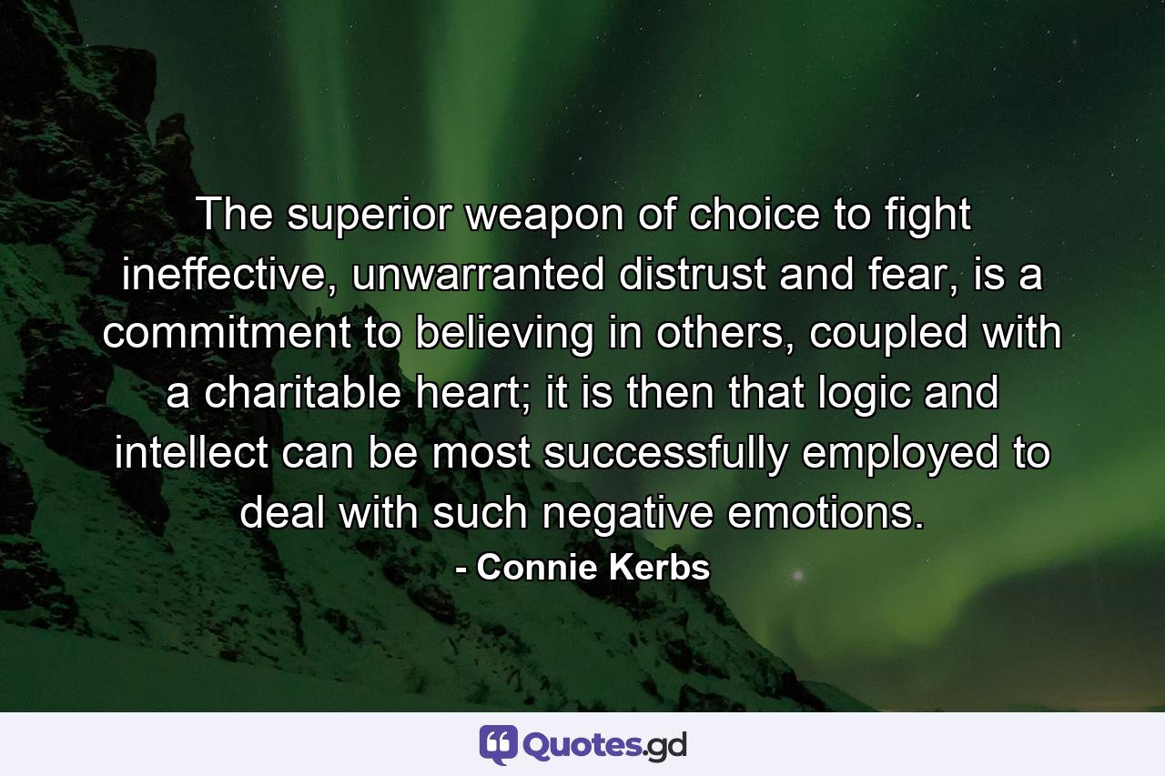 The superior weapon of choice to fight ineffective, unwarranted distrust and fear, is a commitment to believing in others, coupled with a charitable heart; it is then that logic and intellect can be most successfully employed to deal with such negative emotions. - Quote by Connie Kerbs