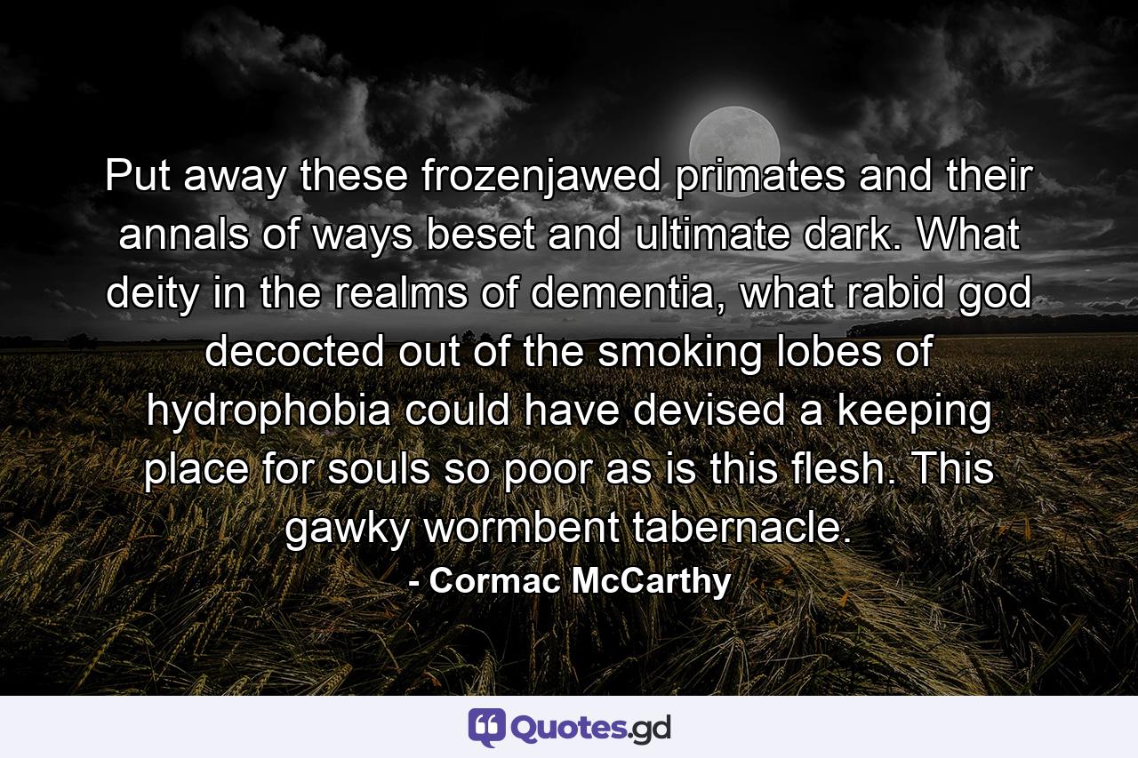 Put away these frozenjawed primates and their annals of ways beset and ultimate dark. What deity in the realms of dementia, what rabid god decocted out of the smoking lobes of hydrophobia could have devised a keeping place for souls so poor as is this flesh. This gawky wormbent tabernacle. - Quote by Cormac McCarthy