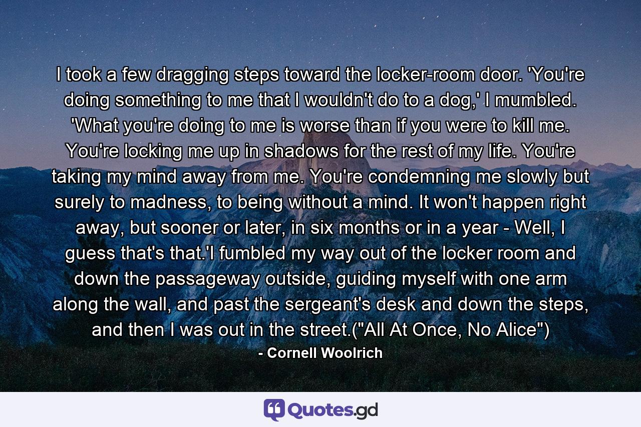 I took a few dragging steps toward the locker-room door. 'You're doing something to me that I wouldn't do to a dog,' I mumbled. 'What you're doing to me is worse than if you were to kill me. You're locking me up in shadows for the rest of my life. You're taking my mind away from me. You're condemning me slowly but surely to madness, to being without a mind. It won't happen right away, but sooner or later, in six months or in a year - Well, I guess that's that.'I fumbled my way out of the locker room and down the passageway outside, guiding myself with one arm along the wall, and past the sergeant's desk and down the steps, and then I was out in the street.(