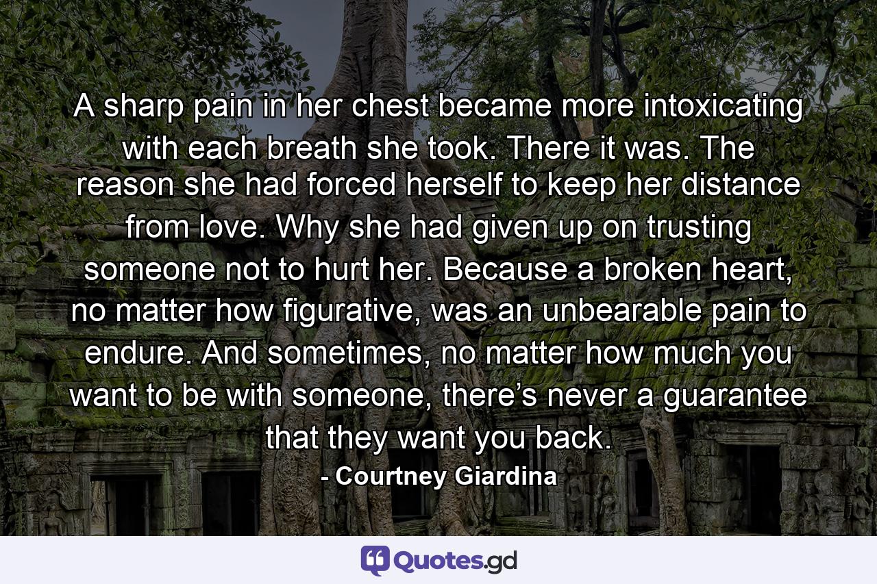 A sharp pain in her chest became more intoxicating with each breath she took. There it was. The reason she had forced herself to keep her distance from love. Why she had given up on trusting someone not to hurt her. Because a broken heart, no matter how figurative, was an unbearable pain to endure. And sometimes, no matter how much you want to be with someone, there’s never a guarantee that they want you back. - Quote by Courtney Giardina