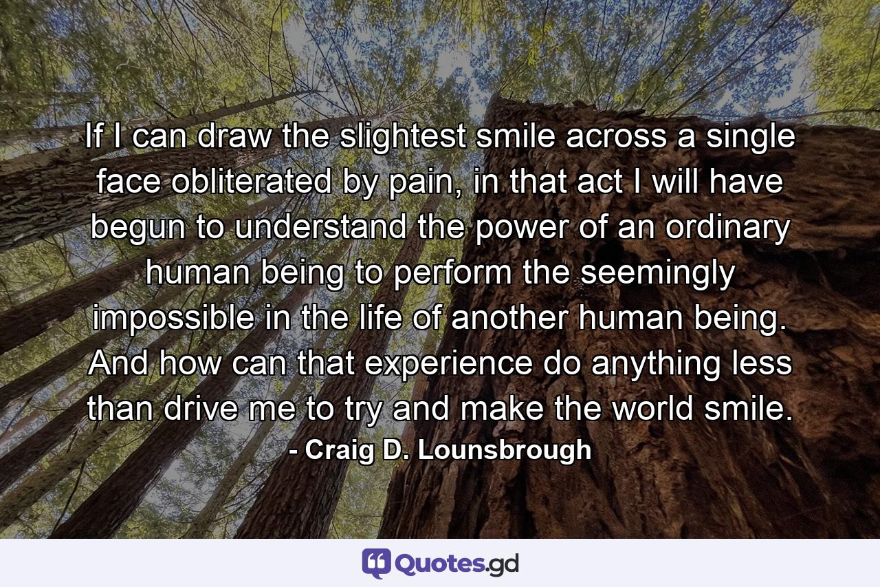 If I can draw the slightest smile across a single face obliterated by pain, in that act I will have begun to understand the power of an ordinary human being to perform the seemingly impossible in the life of another human being. And how can that experience do anything less than drive me to try and make the world smile. - Quote by Craig D. Lounsbrough