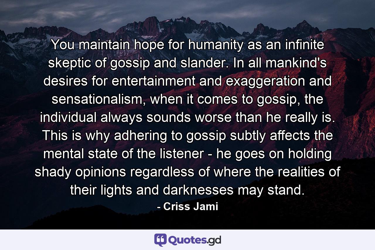 You maintain hope for humanity as an infinite skeptic of gossip and slander. In all mankind's desires for entertainment and exaggeration and sensationalism, when it comes to gossip, the individual always sounds worse than he really is. This is why adhering to gossip subtly affects the mental state of the listener - he goes on holding shady opinions regardless of where the realities of their lights and darknesses may stand. - Quote by Criss Jami