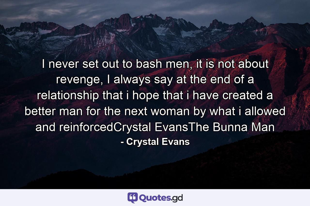 I never set out to bash men, it is not about revenge, I always say at the end of a relationship that i hope that i have created a better man for the next woman by what i allowed and reinforcedCrystal EvansThe Bunna Man - Quote by Crystal Evans