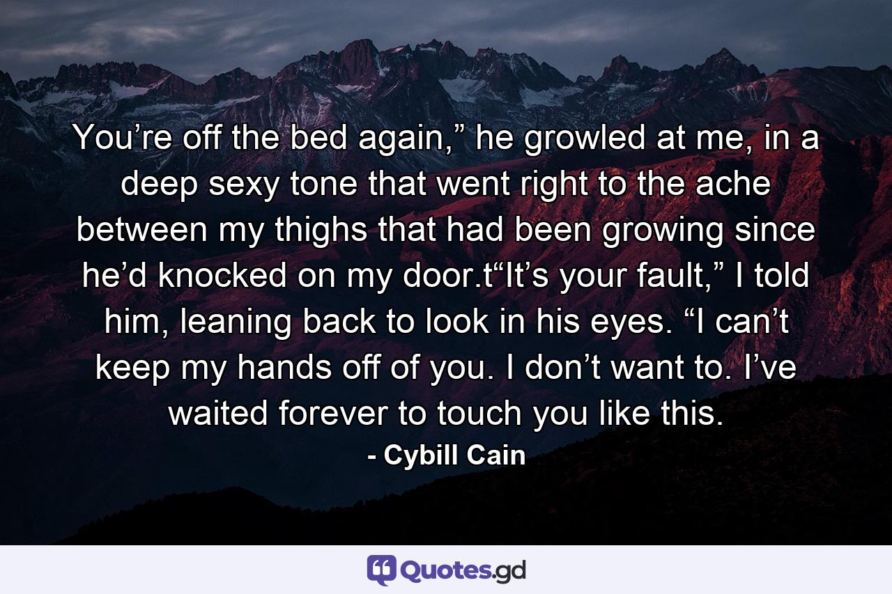 You’re off the bed again,” he growled at me, in a deep sexy tone that went right to the ache between my thighs that had been growing since he’d knocked on my door.t“It’s your fault,” I told him, leaning back to look in his eyes. “I can’t keep my hands off of you. I don’t want to. I’ve waited forever to touch you like this. - Quote by Cybill Cain