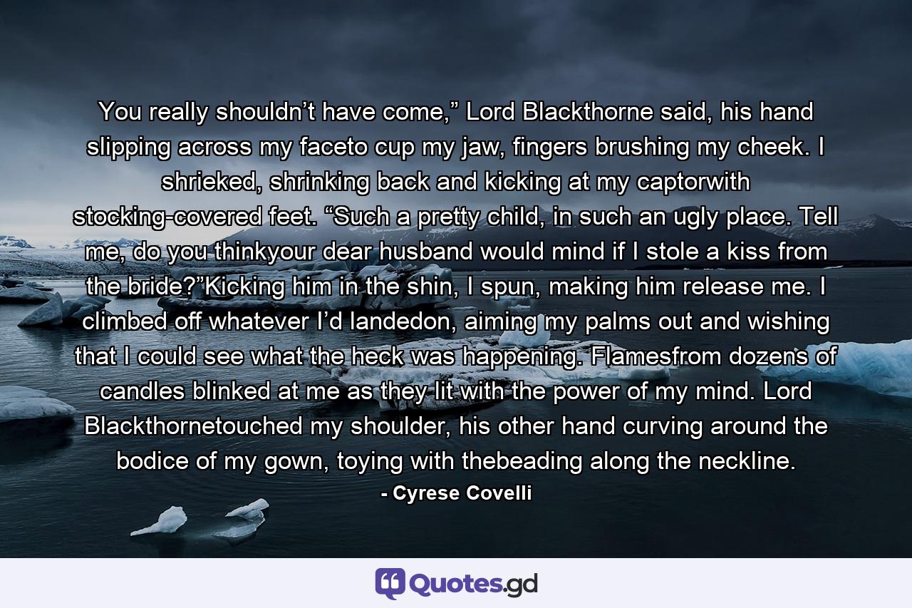You really shouldn’t have come,” Lord Blackthorne said, his hand slipping across my faceto cup my jaw, fingers brushing my cheek. I shrieked, shrinking back and kicking at my captorwith stocking-covered feet. “Such a pretty child, in such an ugly place. Tell me, do you thinkyour dear husband would mind if I stole a kiss from the bride?”Kicking him in the shin, I spun, making him release me. I climbed off whatever I’d landedon, aiming my palms out and wishing that I could see what the heck was happening. Flamesfrom dozens of candles blinked at me as they lit with the power of my mind. Lord Blackthornetouched my shoulder, his other hand curving around the bodice of my gown, toying with thebeading along the neckline. - Quote by Cyrese Covelli