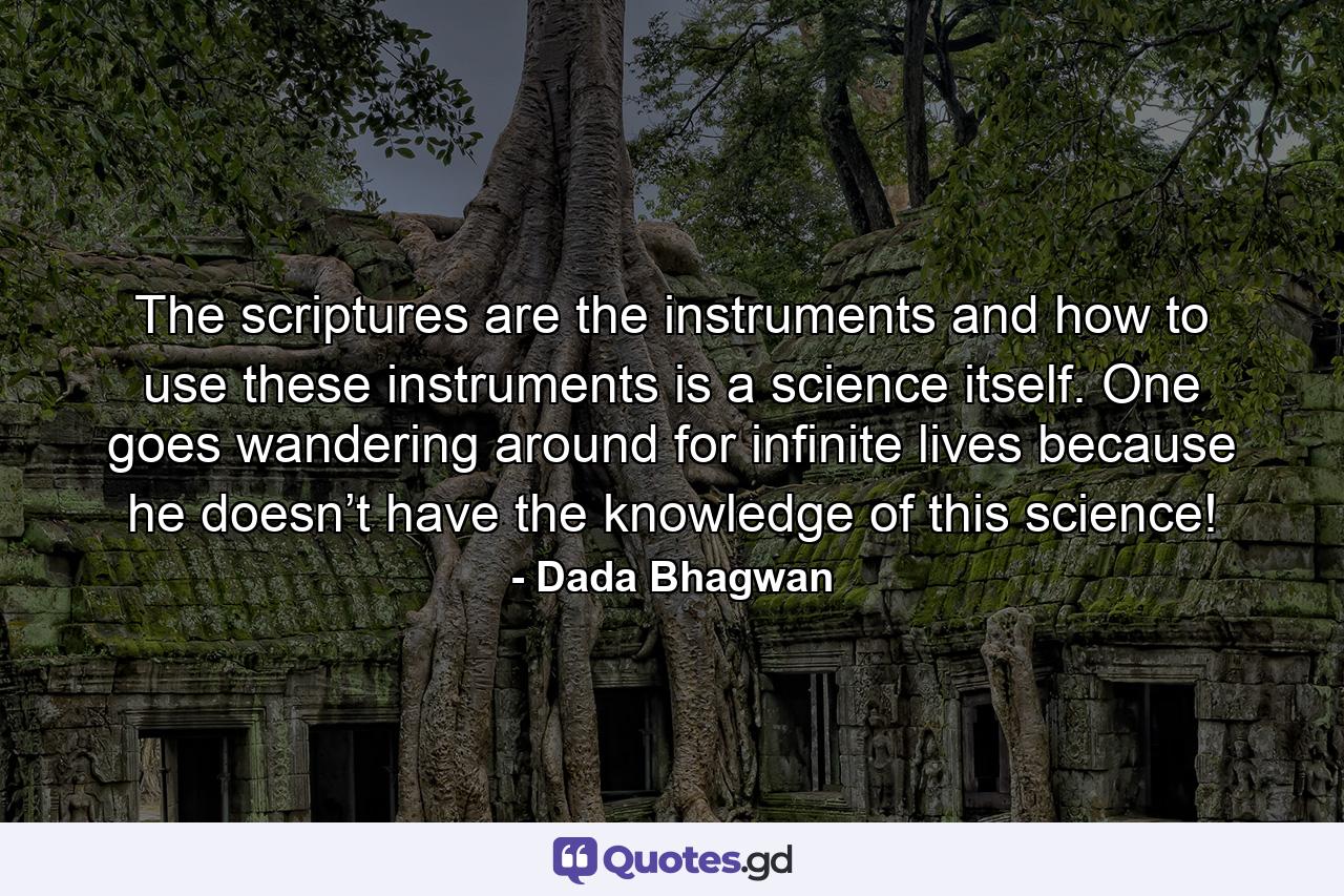 The scriptures are the instruments and how to use these instruments is a science itself. One goes wandering around for infinite lives because he doesn’t have the knowledge of this science! - Quote by Dada Bhagwan