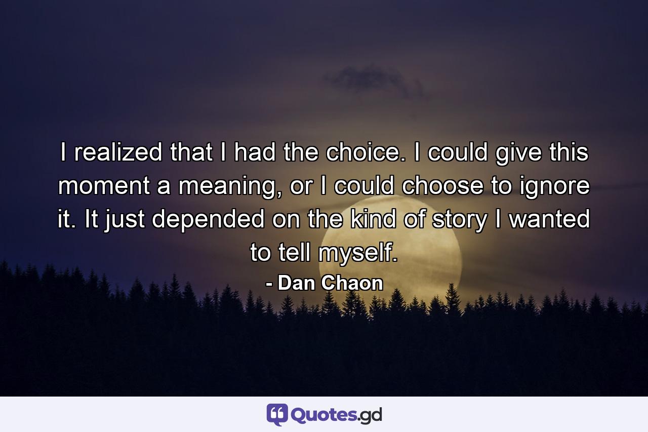 I realized that I had the choice. I could give this moment a meaning, or I could choose to ignore it. It just depended on the kind of story I wanted to tell myself. - Quote by Dan Chaon