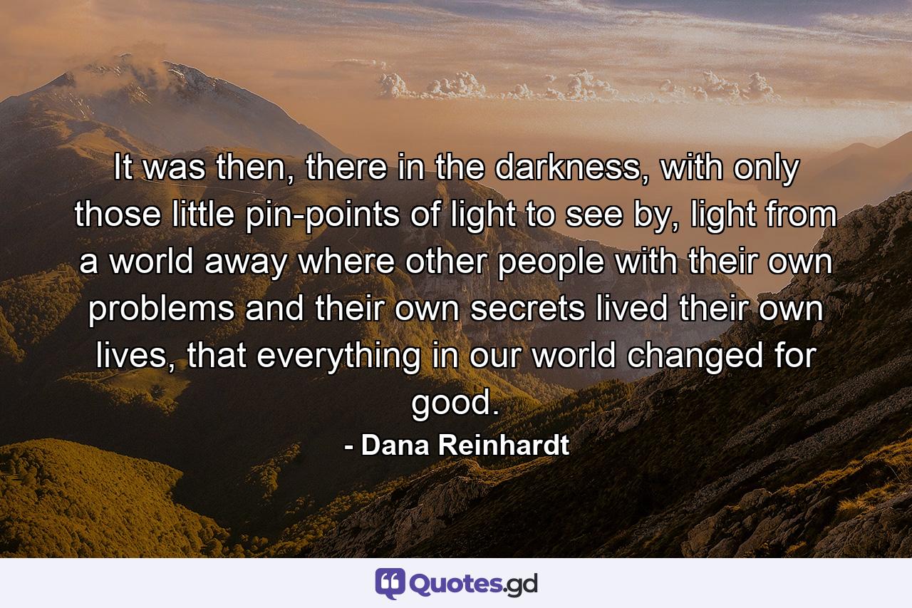 It was then, there in the darkness, with only those little pin-points of light to see by, light from a world away where other people with their own problems and their own secrets lived their own lives, that everything in our world changed for good. - Quote by Dana Reinhardt