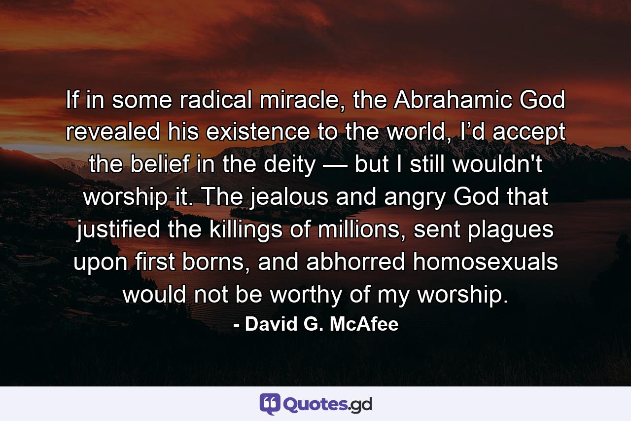 If in some radical miracle, the Abrahamic God revealed his existence to the world, I’d accept the belief in the deity — but I still wouldn't worship it. The jealous and angry God that justified the killings of millions, sent plagues upon first borns, and abhorred homosexuals would not be worthy of my worship. - Quote by David G. McAfee