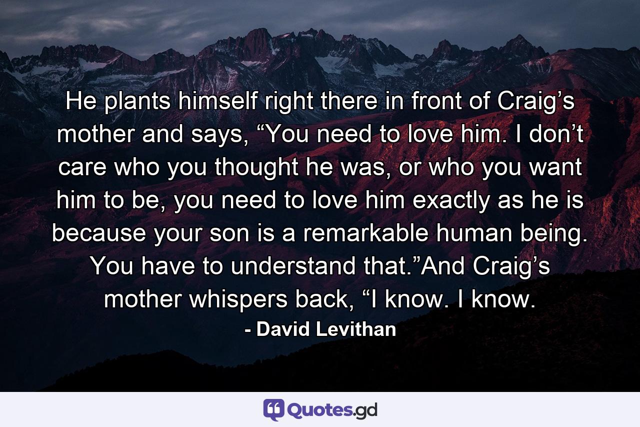 He plants himself right there in front of Craig’s mother and says, “You need to love him. I don’t care who you thought he was, or who you want him to be, you need to love him exactly as he is because your son is a remarkable human being. You have to understand that.”And Craig’s mother whispers back, “I know. I know. - Quote by David Levithan