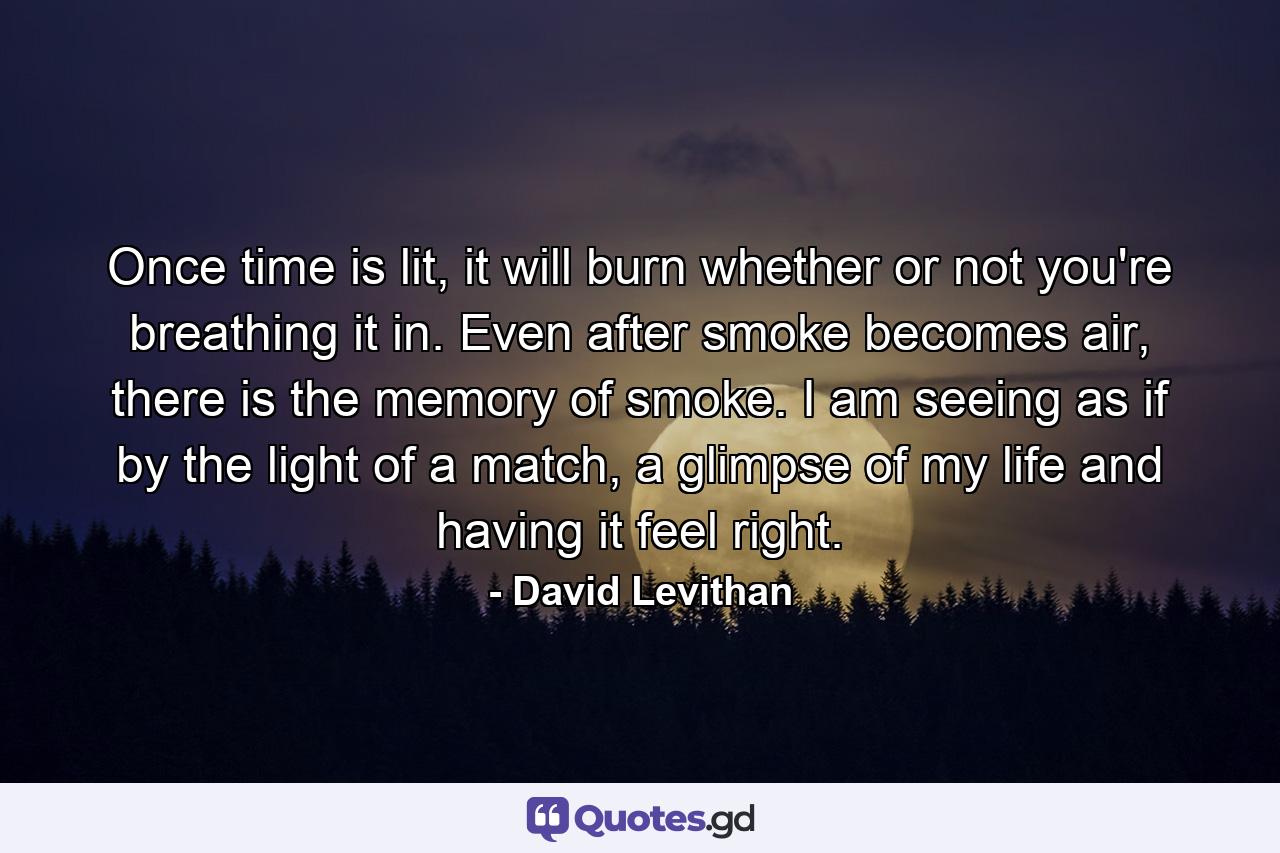 Once time is lit, it will burn whether or not you're breathing it in. Even after smoke becomes air, there is the memory of smoke. I am seeing as if by the light of a match, a glimpse of my life and having it feel right. - Quote by David Levithan