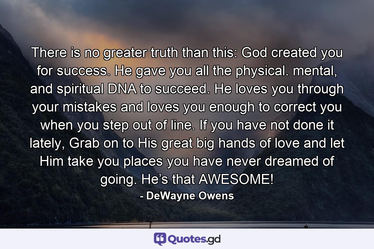 There is no greater truth than this: God created you for success. He gave you all the physical. mental, and spiritual DNA to succeed. He loves you through your mistakes and loves you enough to correct you when you step out of line. If you have not done it lately, Grab on to His great big hands of love and let Him take you places you have never dreamed of going. He’s that AWESOME! - Quote by DeWayne Owens