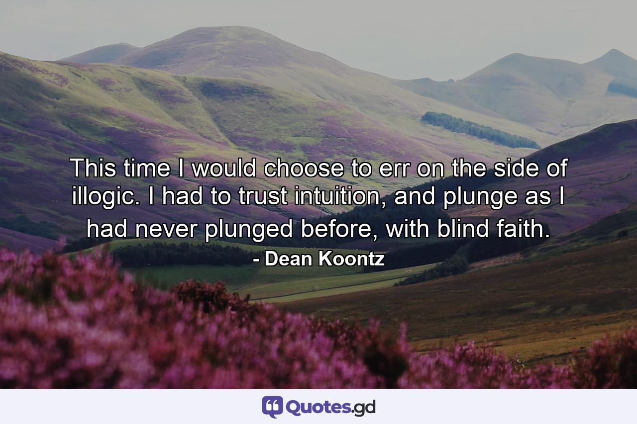 This time I would choose to err on the side of illogic. I had to trust intuition, and plunge as I had never plunged before, with blind faith. - Quote by Dean Koontz