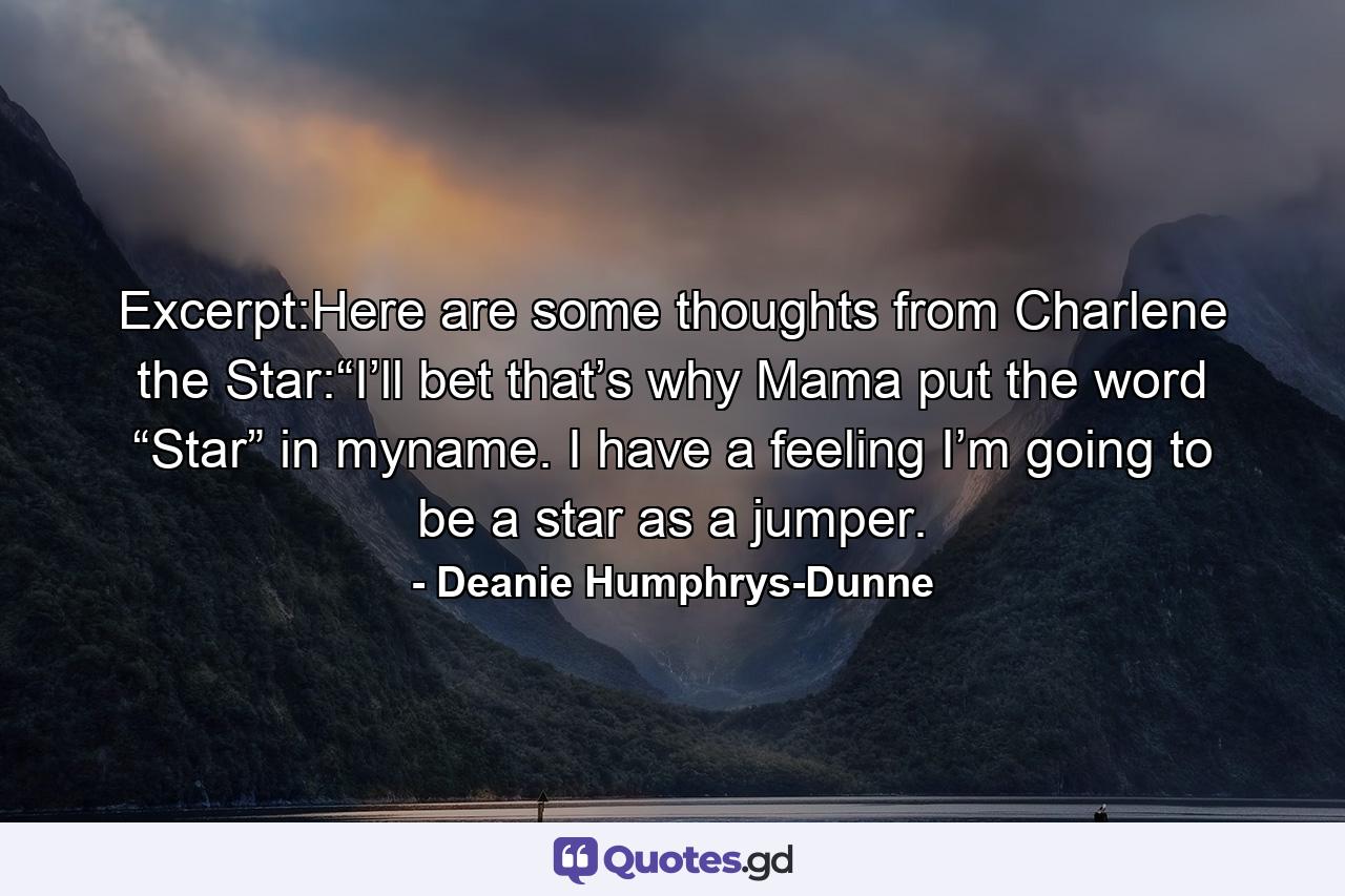 Excerpt:Here are some thoughts from Charlene the Star:“I’ll bet that’s why Mama put the word “Star” in myname. I have a feeling I’m going to be a star as a jumper. - Quote by Deanie Humphrys-Dunne