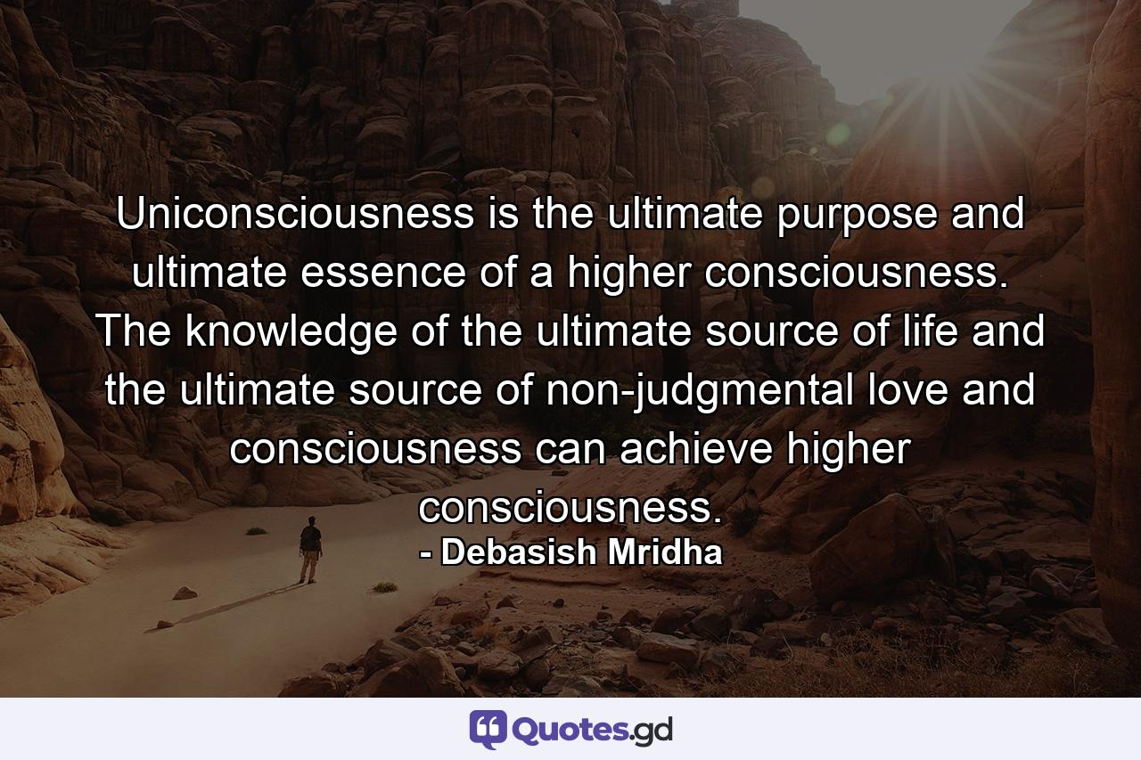 Uniconsciousness is the ultimate purpose and ultimate essence of a higher consciousness. The knowledge of the ultimate source of life and the ultimate source of non-judgmental love and consciousness can achieve higher consciousness. - Quote by Debasish Mridha