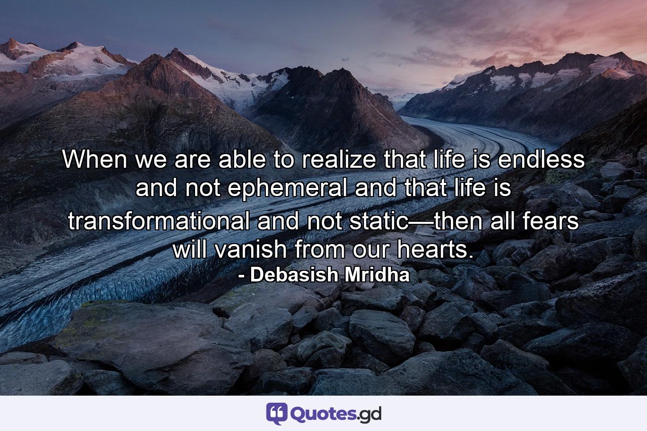 When we are able to realize that life is endless and not ephemeral and that life is transformational and not static—then all fears will vanish from our hearts. - Quote by Debasish Mridha