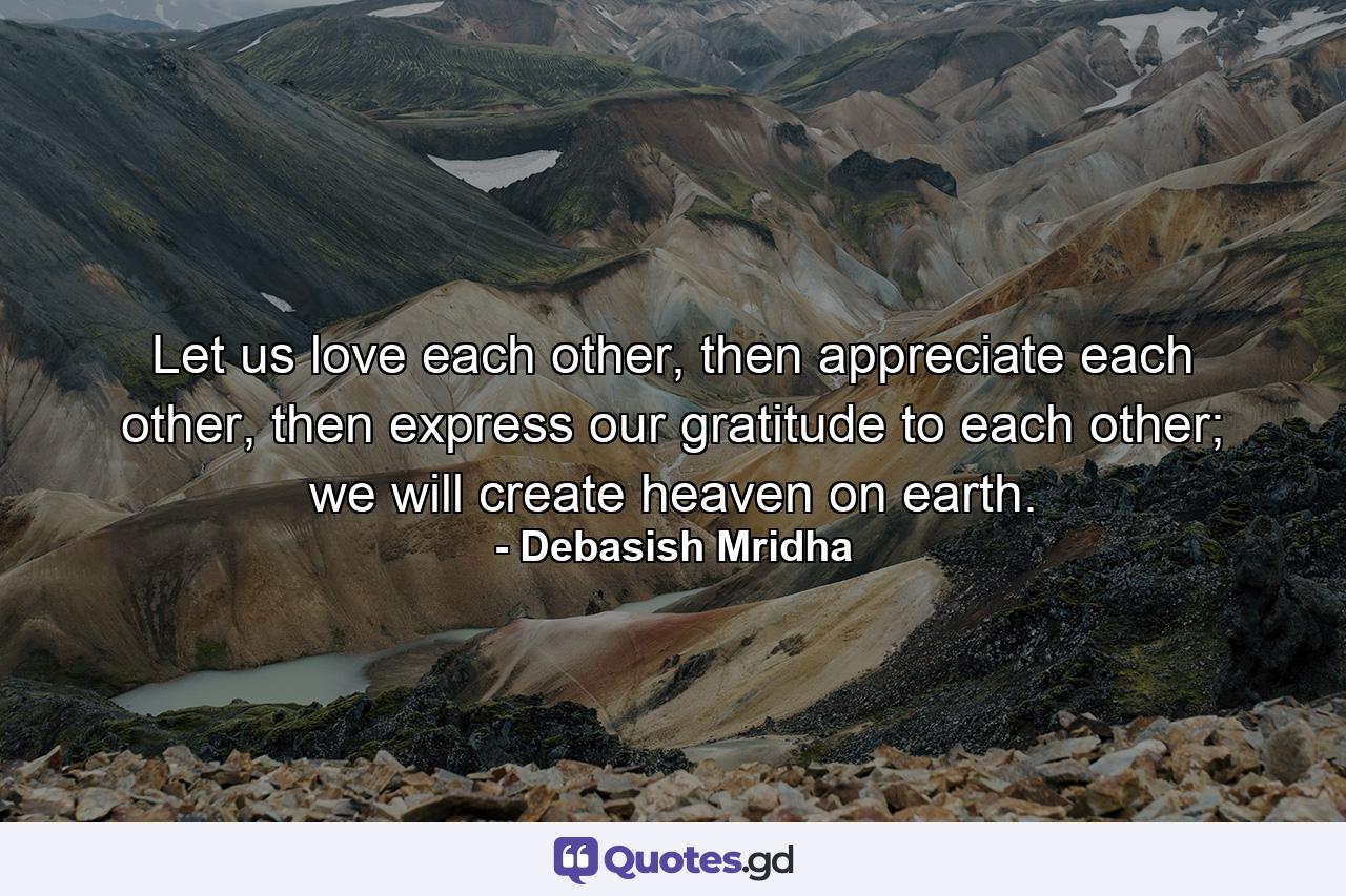 Let us love each other, then appreciate each other, then express our gratitude to each other; we will create heaven on earth. - Quote by Debasish Mridha