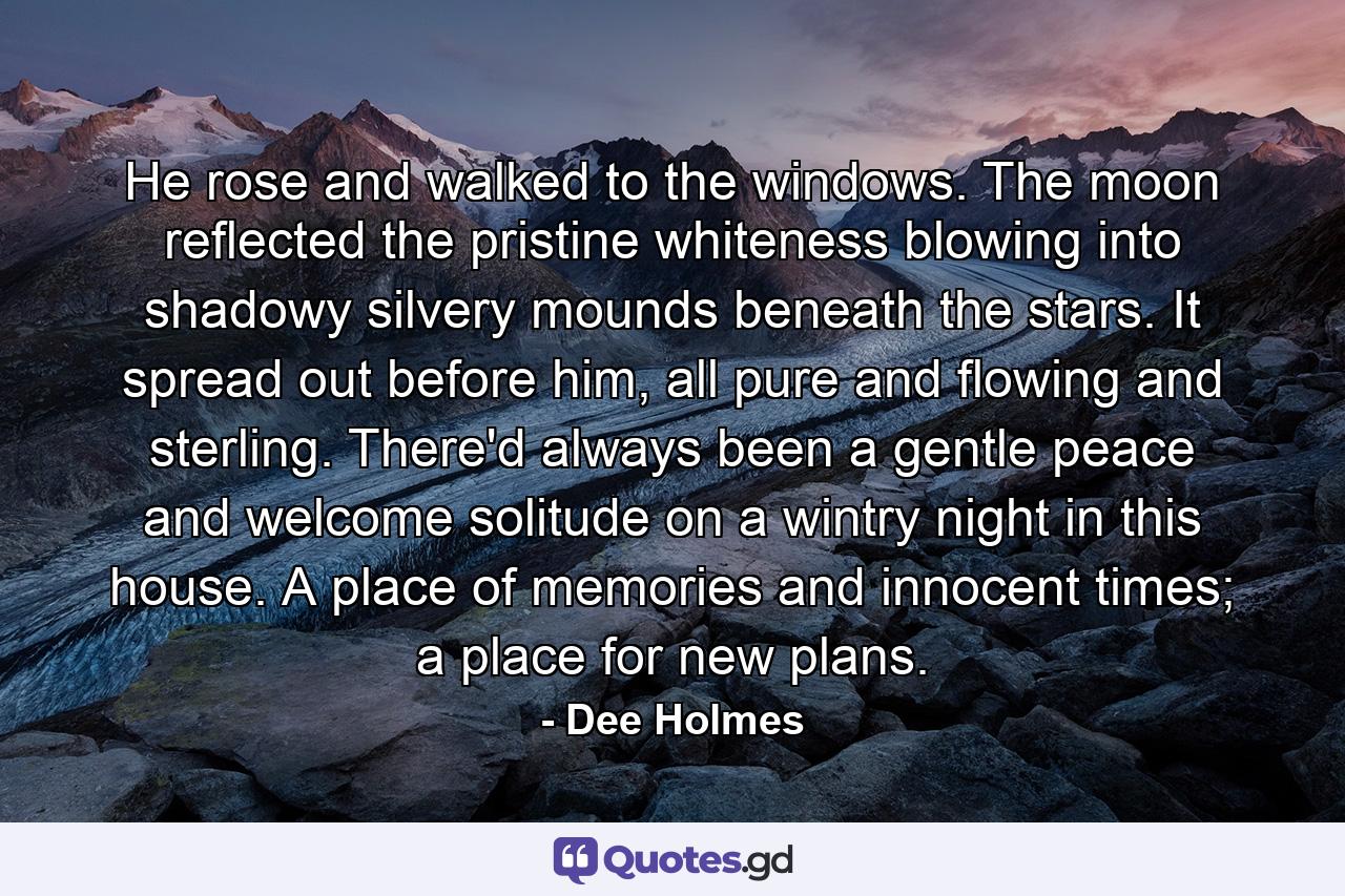 He rose and walked to the windows. The moon reflected the pristine whiteness blowing into shadowy silvery mounds beneath the stars. It spread out before him, all pure and flowing and sterling. There'd always been a gentle peace and welcome solitude on a wintry night in this house. A place of memories and innocent times; a place for new plans. - Quote by Dee Holmes