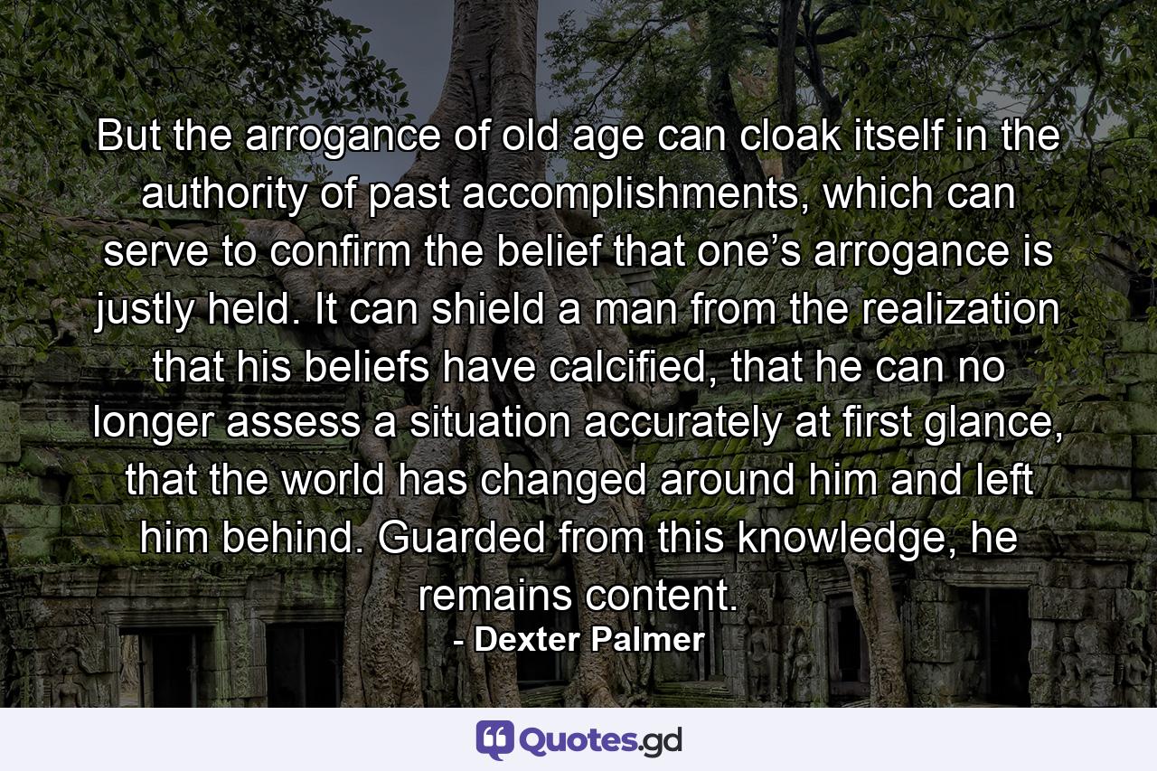 But the arrogance of old age can cloak itself in the authority of past accomplishments, which can serve to confirm the belief that one’s arrogance is justly held. It can shield a man from the realization that his beliefs have calcified, that he can no longer assess a situation accurately at first glance, that the world has changed around him and left him behind. Guarded from this knowledge, he remains content. - Quote by Dexter Palmer