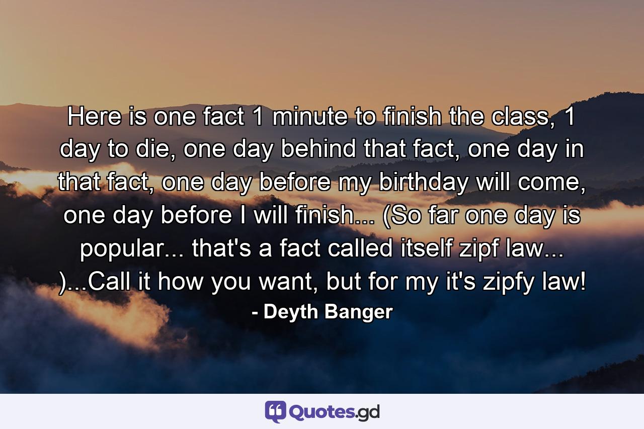 Here is one fact 1 minute to finish the class, 1 day to die, one day behind that fact, one day in that fact, one day before my birthday will come, one day before I will finish... (So far one day is popular... that's a fact called itself zipf law... )...Call it how you want, but for my it's zipfy law! - Quote by Deyth Banger