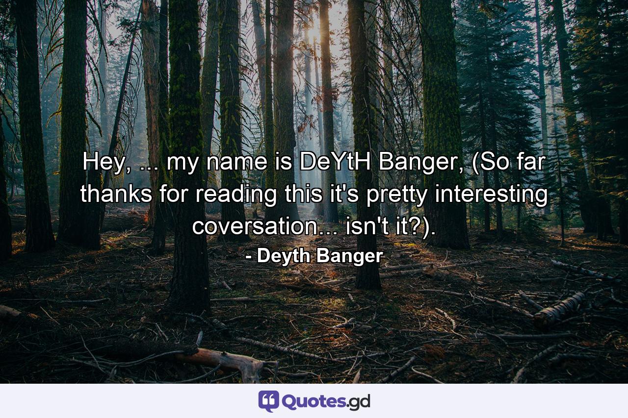 Hey, ... my name is DeYtH Banger, (So far thanks for reading this it's pretty interesting coversation... isn't it?). - Quote by Deyth Banger