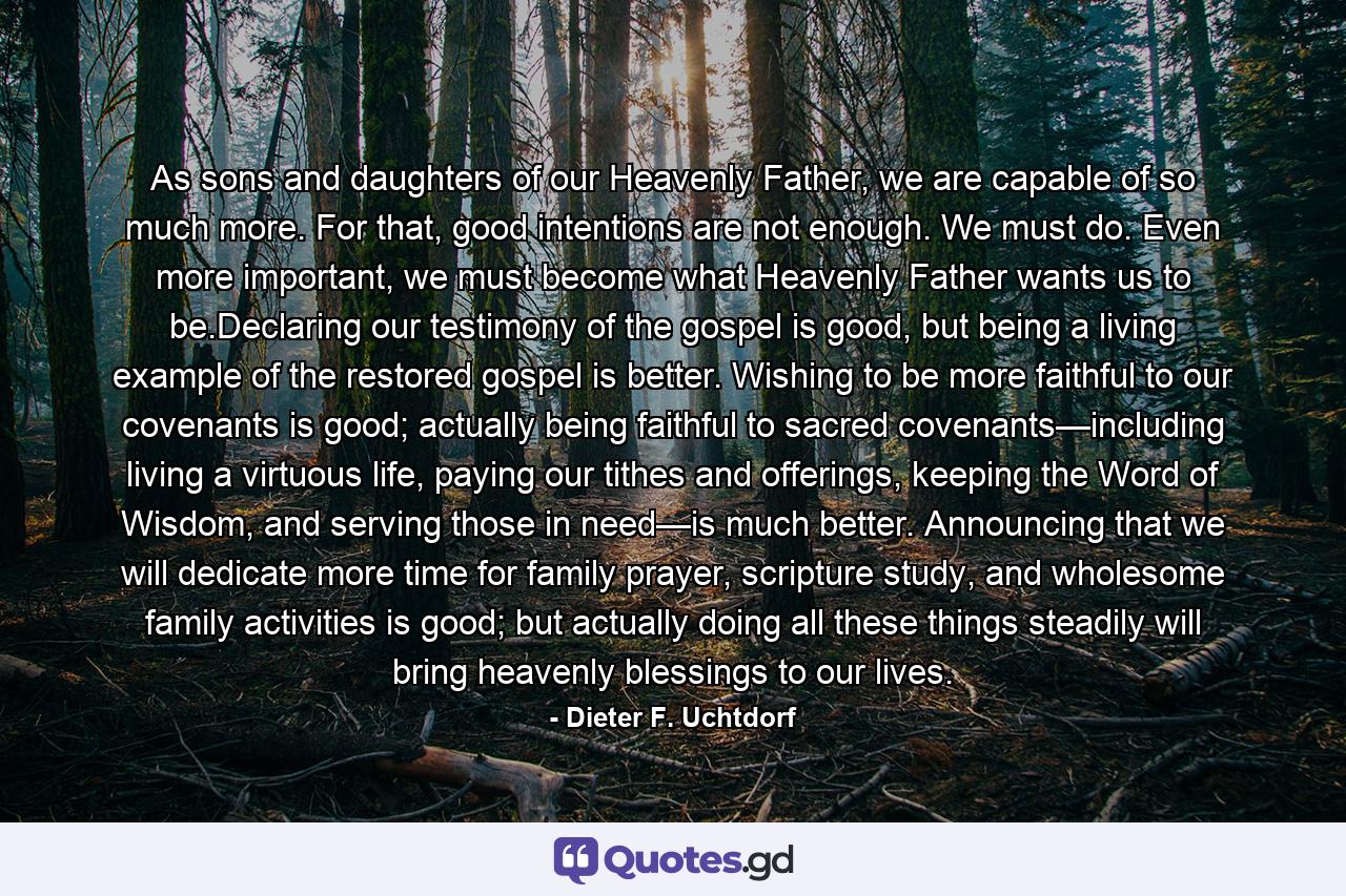 As sons and daughters of our Heavenly Father, we are capable of so much more. For that, good intentions are not enough. We must do. Even more important, we must become what Heavenly Father wants us to be.Declaring our testimony of the gospel is good, but being a living example of the restored gospel is better. Wishing to be more faithful to our covenants is good; actually being faithful to sacred covenants—including living a virtuous life, paying our tithes and offerings, keeping the Word of Wisdom, and serving those in need—is much better. Announcing that we will dedicate more time for family prayer, scripture study, and wholesome family activities is good; but actually doing all these things steadily will bring heavenly blessings to our lives. - Quote by Dieter F. Uchtdorf