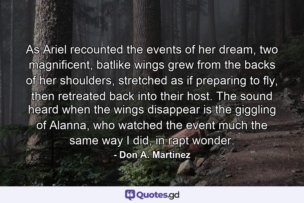 As Ariel recounted the events of her dream, two magnificent, batlike wings grew from the backs of her shoulders, stretched as if preparing to fly, then retreated back into their host. The sound heard when the wings disappear is the giggling of Alanna, who watched the event much the same way I did, in rapt wonder. - Quote by Don A. Martinez