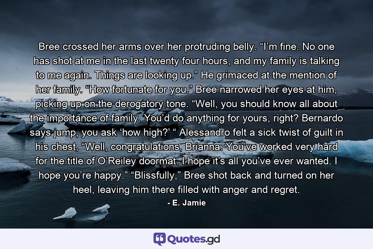 Bree crossed her arms over her protruding belly. “I’m fine. No one has shot at me in the last twenty four hours, and my family is talking to me again. Things are looking up.” He grimaced at the mention of her family. “How fortunate for you.” Bree narrowed her eyes at him, picking up on the derogatory tone. “Well, you should know all about the importance of family. You’d do anything for yours, right? Bernardo says jump, you ask ‘how high?’ “ Alessandro felt a sick twist of guilt in his chest, “Well, congratulations, Brianna. You’ve worked very hard for the title of O’Reiley doormat. I hope it’s all you’ve ever wanted. I hope you’re happy.” “Blissfully,” Bree shot back and turned on her heel, leaving him there filled with anger and regret. - Quote by E. Jamie