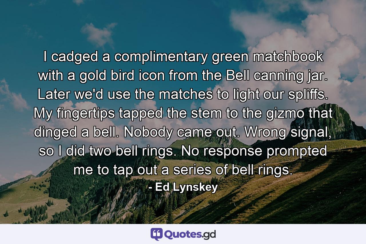 I cadged a complimentary green matchbook with a gold bird icon from the Bell canning jar. Later we'd use the matches to light our spliffs. My fingertips tapped the stem to the gizmo that dinged a bell. Nobody came out. Wrong signal, so I did two bell rings. No response prompted me to tap out a series of bell rings. - Quote by Ed Lynskey