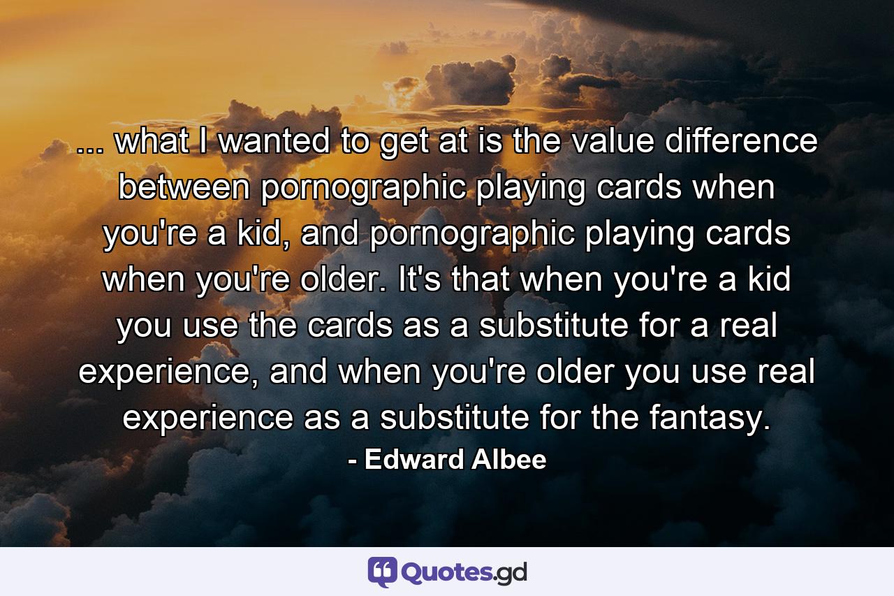 ... what I wanted to get at is the value difference between pornographic playing cards when you're a kid, and pornographic playing cards when you're older. It's that when you're a kid you use the cards as a substitute for a real experience, and when you're older you use real experience as a substitute for the fantasy. - Quote by Edward Albee