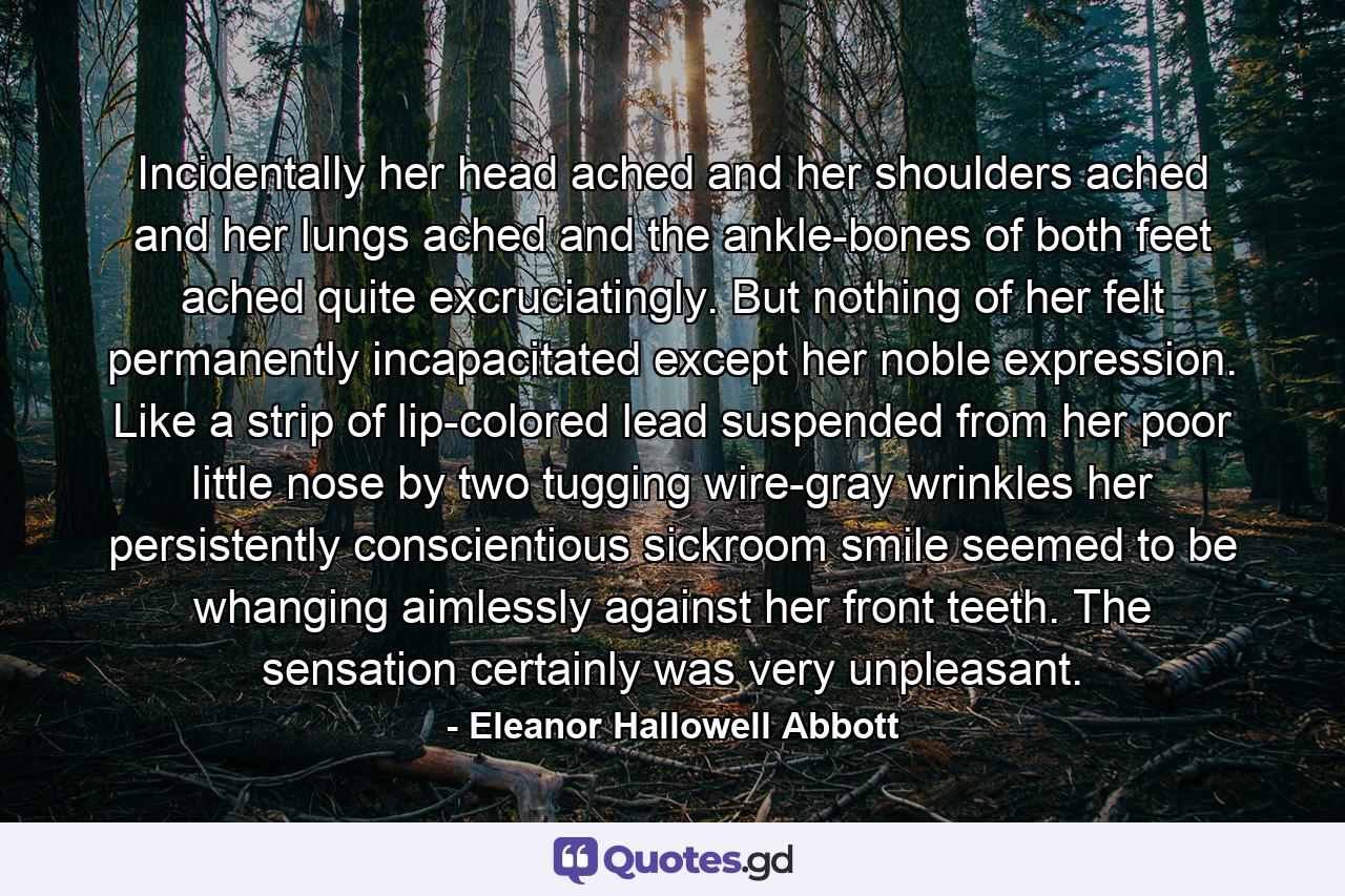 Incidentally her head ached and her shoulders ached and her lungs ached and the ankle-bones of both feet ached quite excruciatingly. But nothing of her felt permanently incapacitated except her noble expression. Like a strip of lip-colored lead suspended from her poor little nose by two tugging wire-gray wrinkles her persistently conscientious sickroom smile seemed to be whanging aimlessly against her front teeth. The sensation certainly was very unpleasant. - Quote by Eleanor Hallowell Abbott