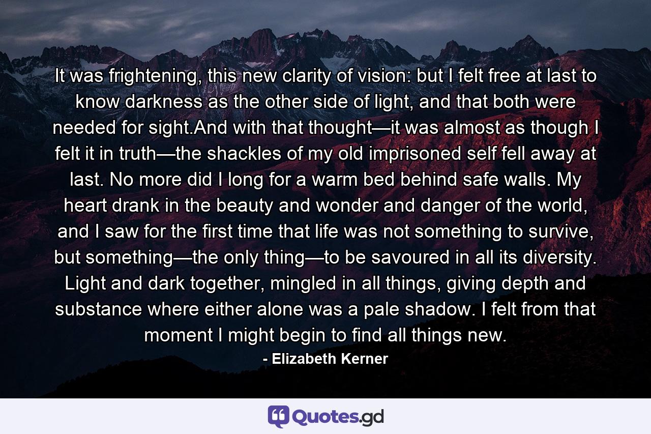 It was frightening, this new clarity of vision: but I felt free at last to know darkness as the other side of light, and that both were needed for sight.And with that thought—it was almost as though I felt it in truth—the shackles of my old imprisoned self fell away at last. No more did I long for a warm bed behind safe walls. My heart drank in the beauty and wonder and danger of the world, and I saw for the first time that life was not something to survive, but something—the only thing—to be savoured in all its diversity. Light and dark together, mingled in all things, giving depth and substance where either alone was a pale shadow. I felt from that moment I might begin to find all things new. - Quote by Elizabeth Kerner