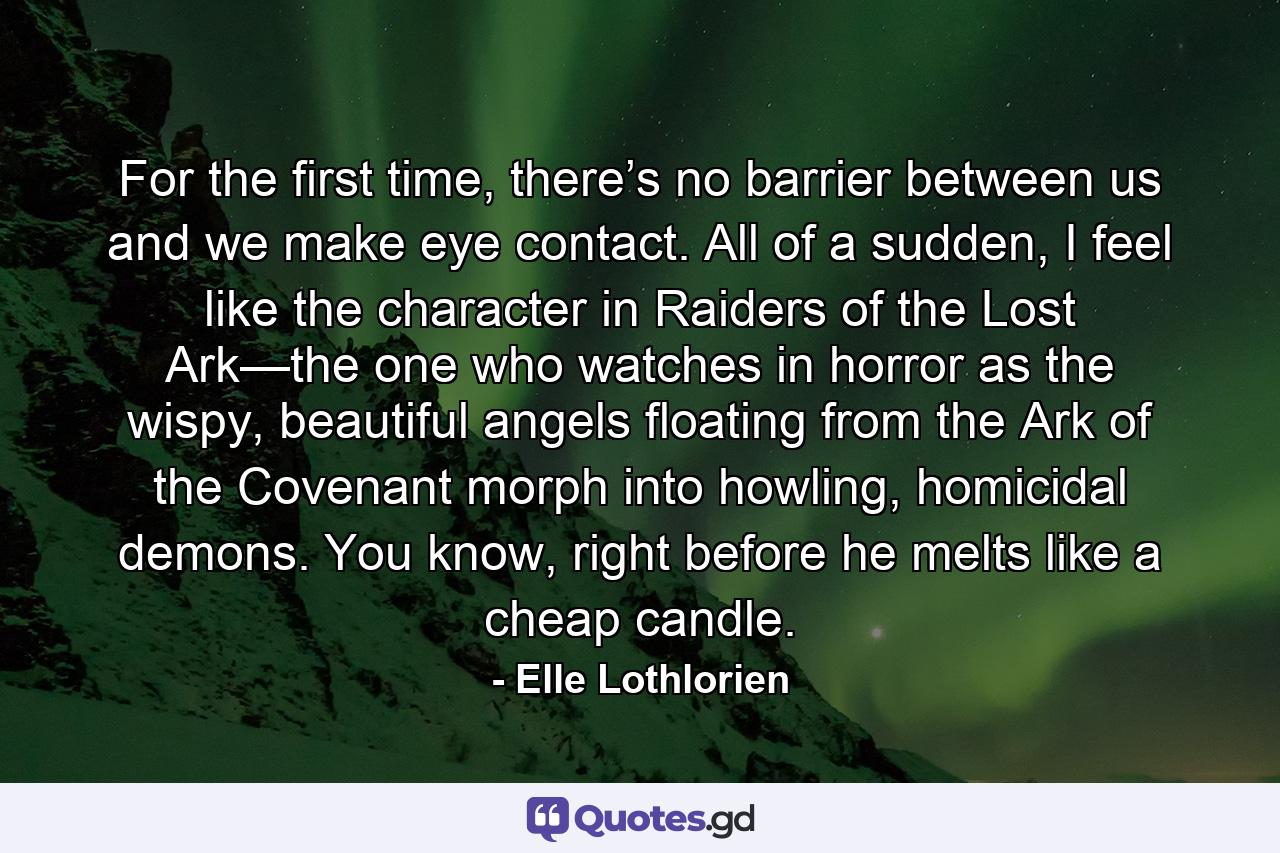 For the first time, there’s no barrier between us and we make eye contact. All of a sudden, I feel like the character in Raiders of the Lost Ark—the one who watches in horror as the wispy, beautiful angels floating from the Ark of the Covenant morph into howling, homicidal demons. You know, right before he melts like a cheap candle. - Quote by Elle Lothlorien