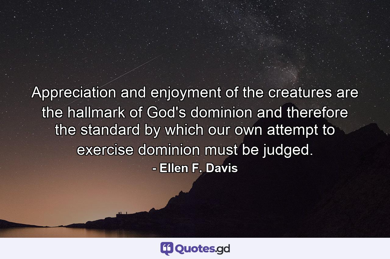 Appreciation and enjoyment of the creatures are the hallmark of God's dominion and therefore the standard by which our own attempt to exercise dominion must be judged. - Quote by Ellen F. Davis