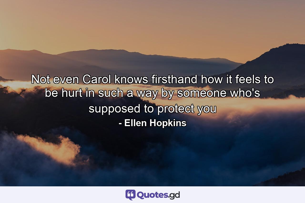 Not even Carol knows firsthand how it feels to be hurt in such a way by someone who's supposed to protect you - Quote by Ellen Hopkins