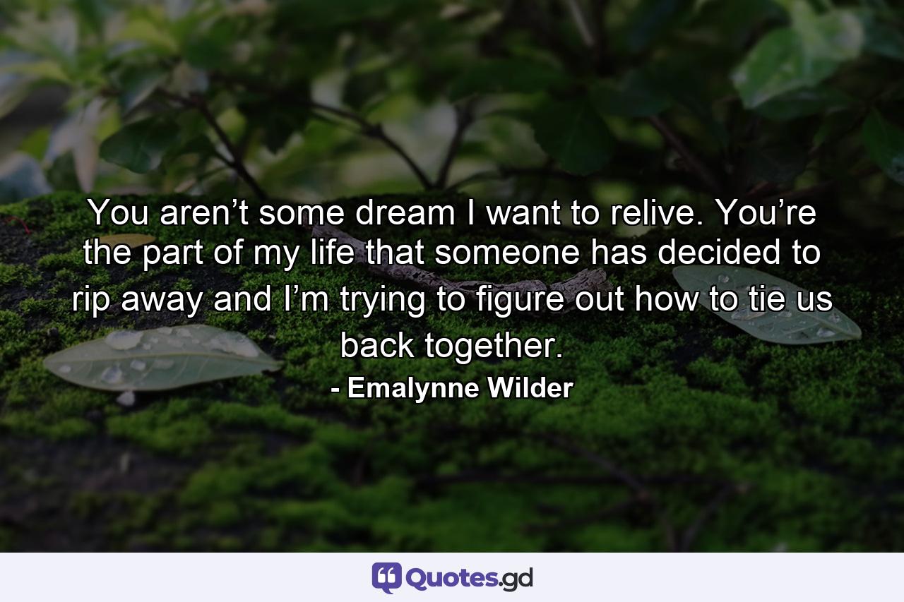 You aren’t some dream I want to relive. You’re the part of my life that someone has decided to rip away and I’m trying to figure out how to tie us back together. - Quote by Emalynne Wilder