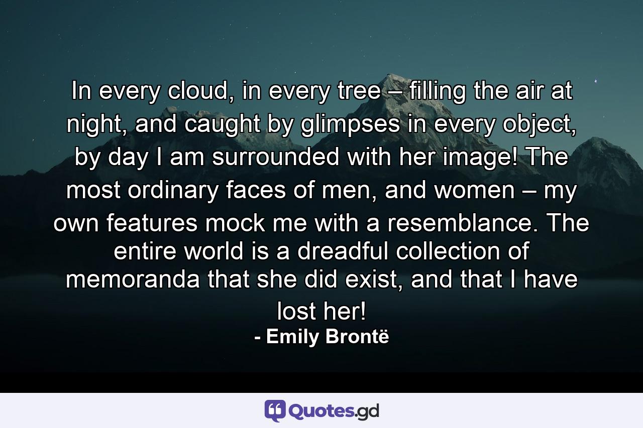 In every cloud, in every tree – filling the air at night, and caught by glimpses in every object, by day I am surrounded with her image! The most ordinary faces of men, and women – my own features mock me with a resemblance. The entire world is a dreadful collection of memoranda that she did exist, and that I have lost her! - Quote by Emily Brontë