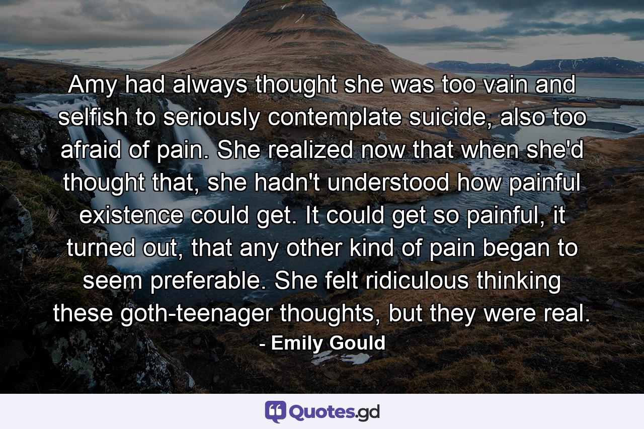 Amy had always thought she was too vain and selfish to seriously contemplate suicide, also too afraid of pain. She realized now that when she'd thought that, she hadn't understood how painful existence could get. It could get so painful, it turned out, that any other kind of pain began to seem preferable. She felt ridiculous thinking these goth-teenager thoughts, but they were real. - Quote by Emily Gould