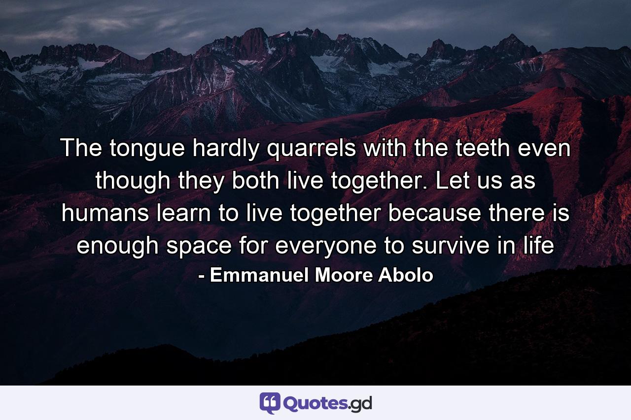 The tongue hardly quarrels with the teeth even though they both live together. Let us as humans learn to live together because there is enough space for everyone to survive in life - Quote by Emmanuel Moore Abolo