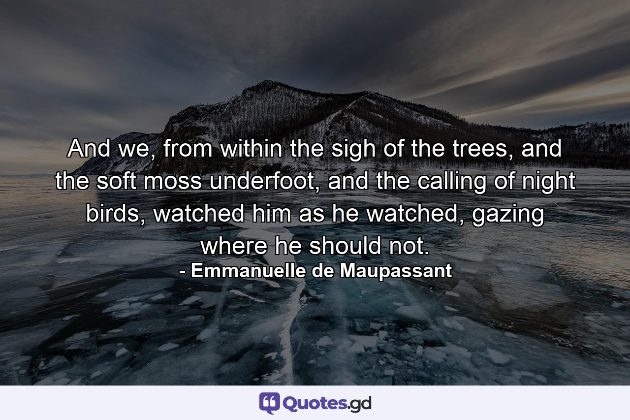 And we, from within the sigh of the trees, and the soft moss underfoot, and the calling of night birds, watched him as he watched, gazing where he should not. - Quote by Emmanuelle de Maupassant