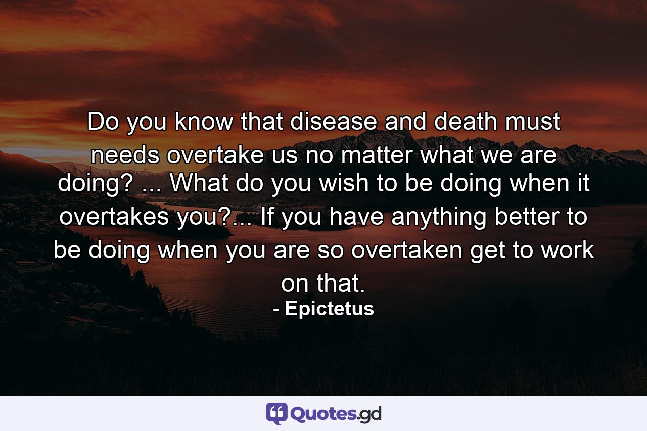 Do you know that disease and death must needs overtake us  no matter what we are doing? ... What do you wish to be doing when it overtakes you?... If you have anything better to be doing when you are so overtaken  get to work on that. - Quote by Epictetus